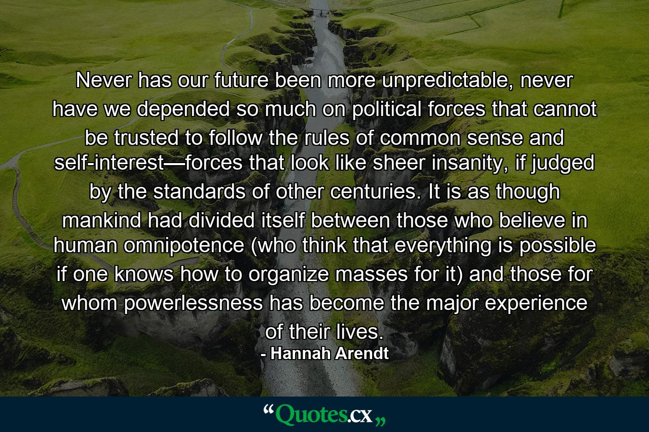 Never has our future been more unpredictable, never have we depended so much on political forces that cannot be trusted to follow the rules of common sense and self-interest—forces that look like sheer insanity, if judged by the standards of other centuries. It is as though mankind had divided itself between those who believe in human omnipotence (who think that everything is possible if one knows how to organize masses for it) and those for whom powerlessness has become the major experience of their lives. - Quote by Hannah Arendt