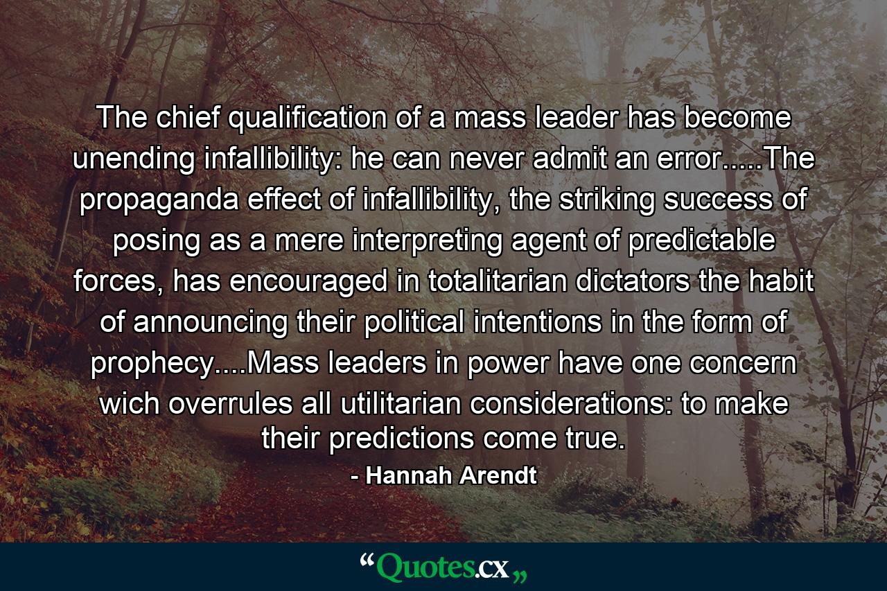 The chief qualification of a mass leader has become unending infallibility: he can never admit an error.....The propaganda effect of infallibility, the striking success of posing as a mere interpreting agent of predictable forces, has encouraged in totalitarian dictators the habit of announcing their political intentions in the form of prophecy....Mass leaders in power have one concern wich overrules all utilitarian considerations: to make their predictions come true. - Quote by Hannah Arendt