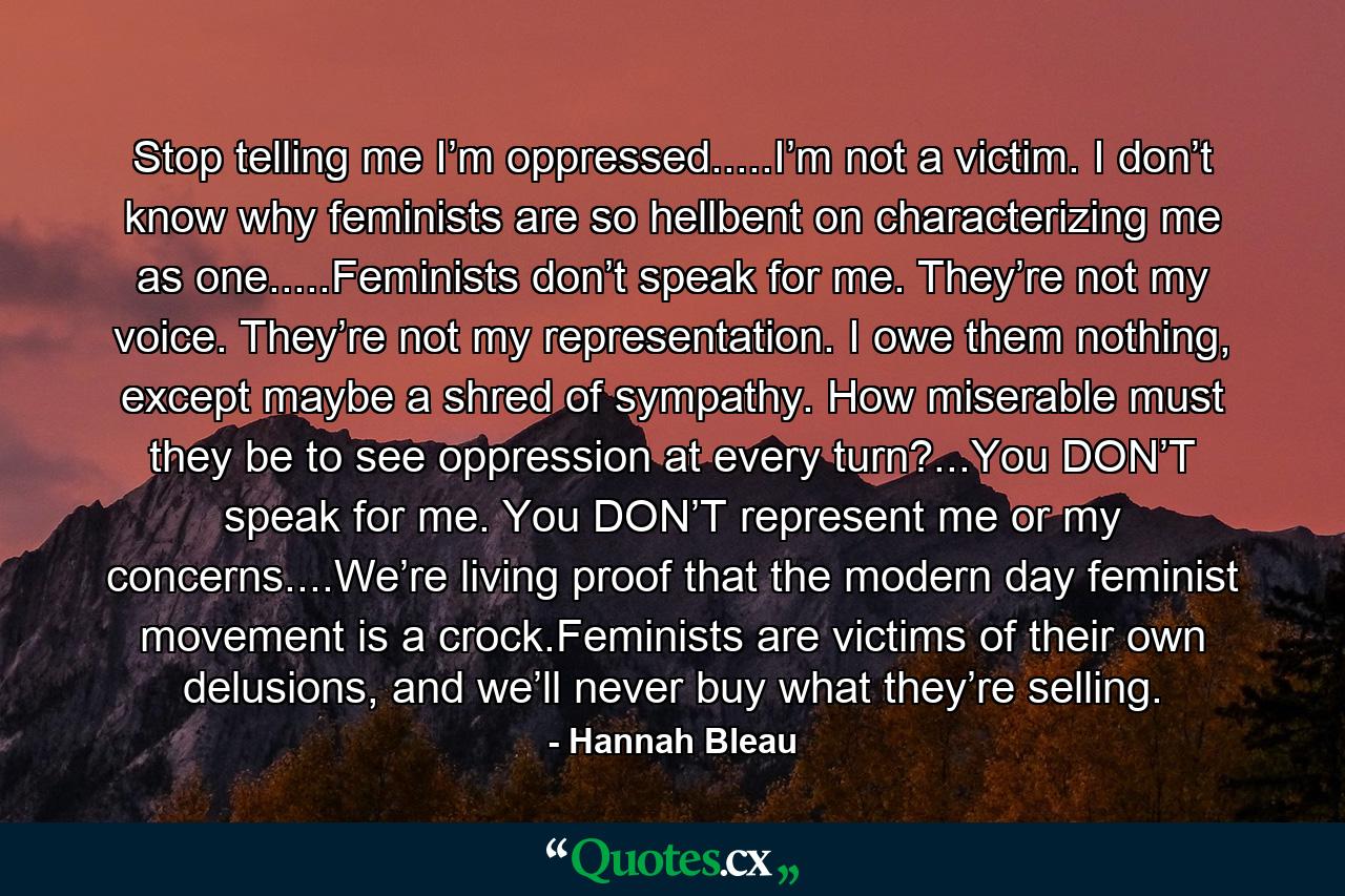 Stop telling me I’m oppressed.....I’m not a victim. I don’t know why feminists are so hellbent on characterizing me as one.....Feminists don’t speak for me. They’re not my voice. They’re not my representation. I owe them nothing, except maybe a shred of sympathy. How miserable must they be to see oppression at every turn?...You DON’T speak for me. You DON’T represent me or my concerns....We’re living proof that the modern day feminist movement is a crock.Feminists are victims of their own delusions, and we’ll never buy what they’re selling. - Quote by Hannah Bleau