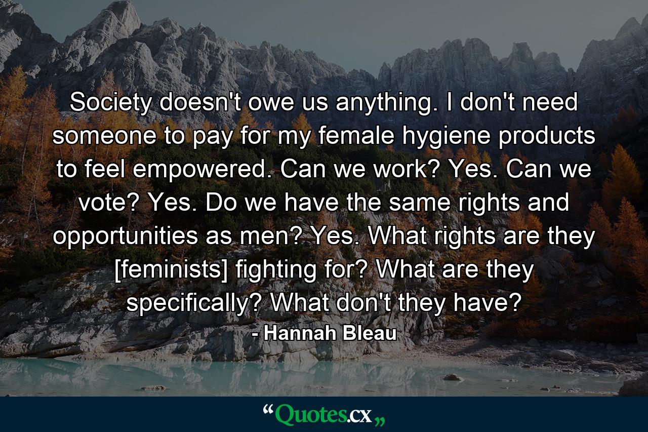 Society doesn't owe us anything. I don't need someone to pay for my female hygiene products to feel empowered. Can we work? Yes. Can we vote? Yes. Do we have the same rights and opportunities as men? Yes. What rights are they [feminists] fighting for? What are they specifically? What don't they have? - Quote by Hannah Bleau