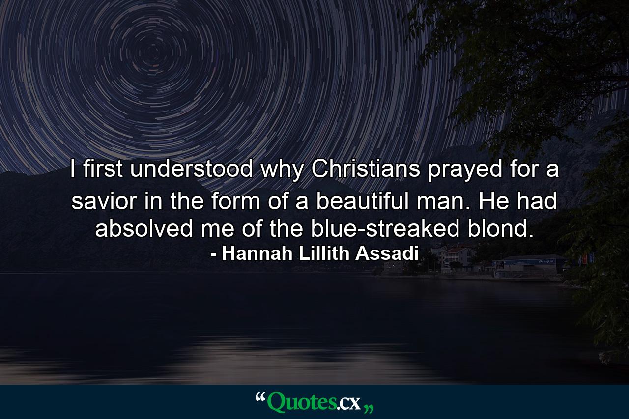 I first understood why Christians prayed for a savior in the form of a beautiful man. He had absolved me of the blue-streaked blond. - Quote by Hannah Lillith Assadi