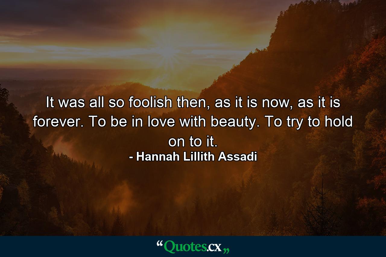 It was all so foolish then, as it is now, as it is forever. To be in love with beauty. To try to hold on to it. - Quote by Hannah Lillith Assadi