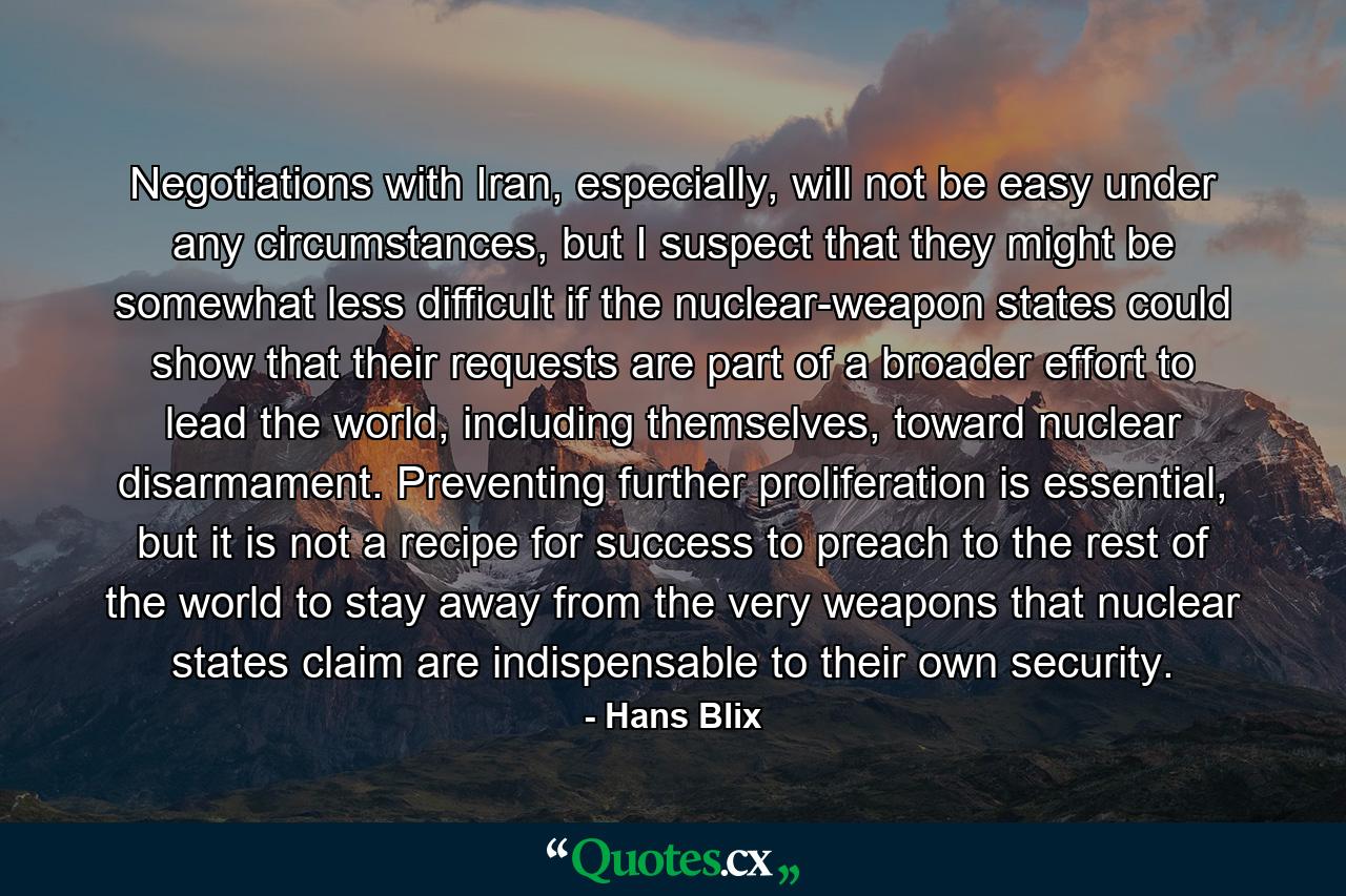 Negotiations with Iran, especially, will not be easy under any circumstances, but I suspect that they might be somewhat less difficult if the nuclear-weapon states could show that their requests are part of a broader effort to lead the world, including themselves, toward nuclear disarmament. Preventing further proliferation is essential, but it is not a recipe for success to preach to the rest of the world to stay away from the very weapons that nuclear states claim are indispensable to their own security. - Quote by Hans Blix