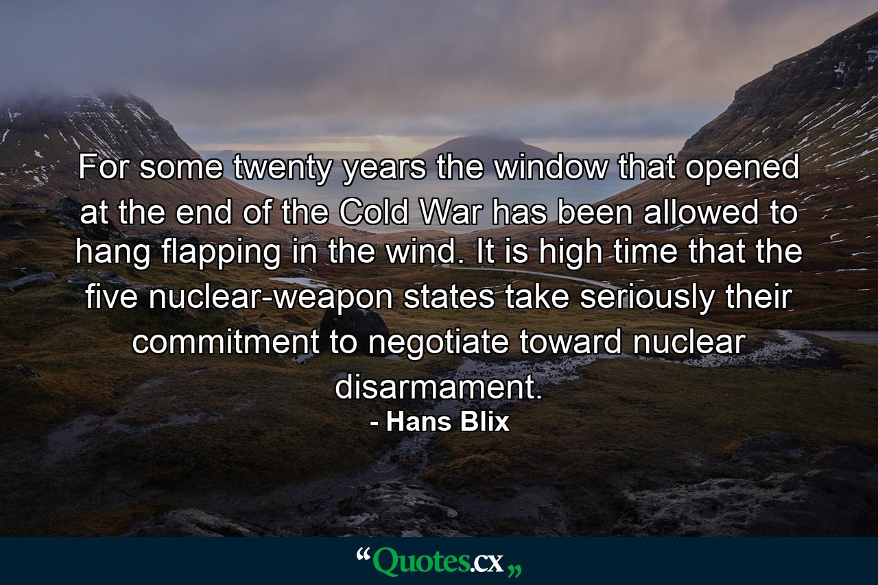 For some twenty years the window that opened at the end of the Cold War has been allowed to hang flapping in the wind. It is high time that the five nuclear-weapon states take seriously their commitment to negotiate toward nuclear disarmament. - Quote by Hans Blix