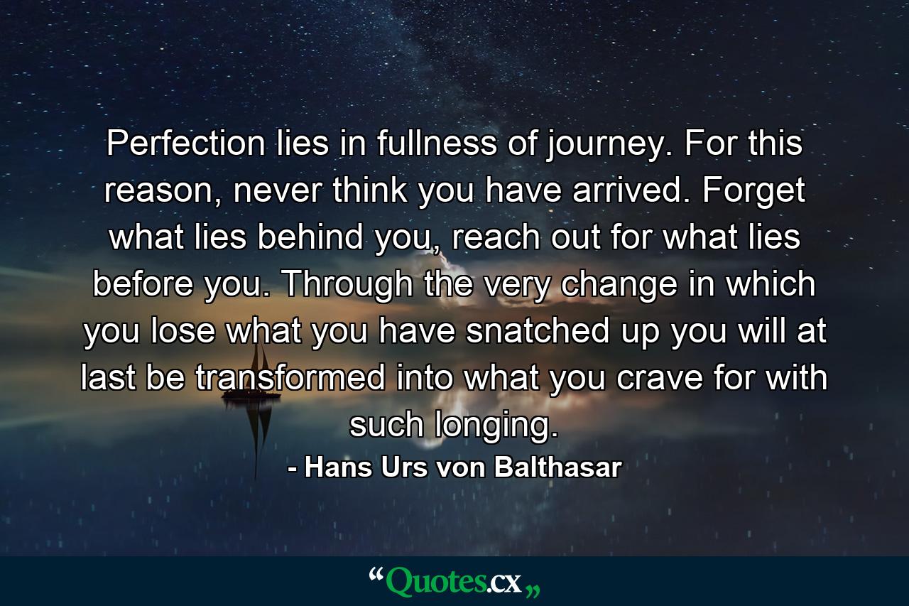 Perfection lies in fullness of journey. For this reason, never think you have arrived. Forget what lies behind you, reach out for what lies before you. Through the very change in which you lose what you have snatched up you will at last be transformed into what you crave for with such longing. - Quote by Hans Urs von Balthasar