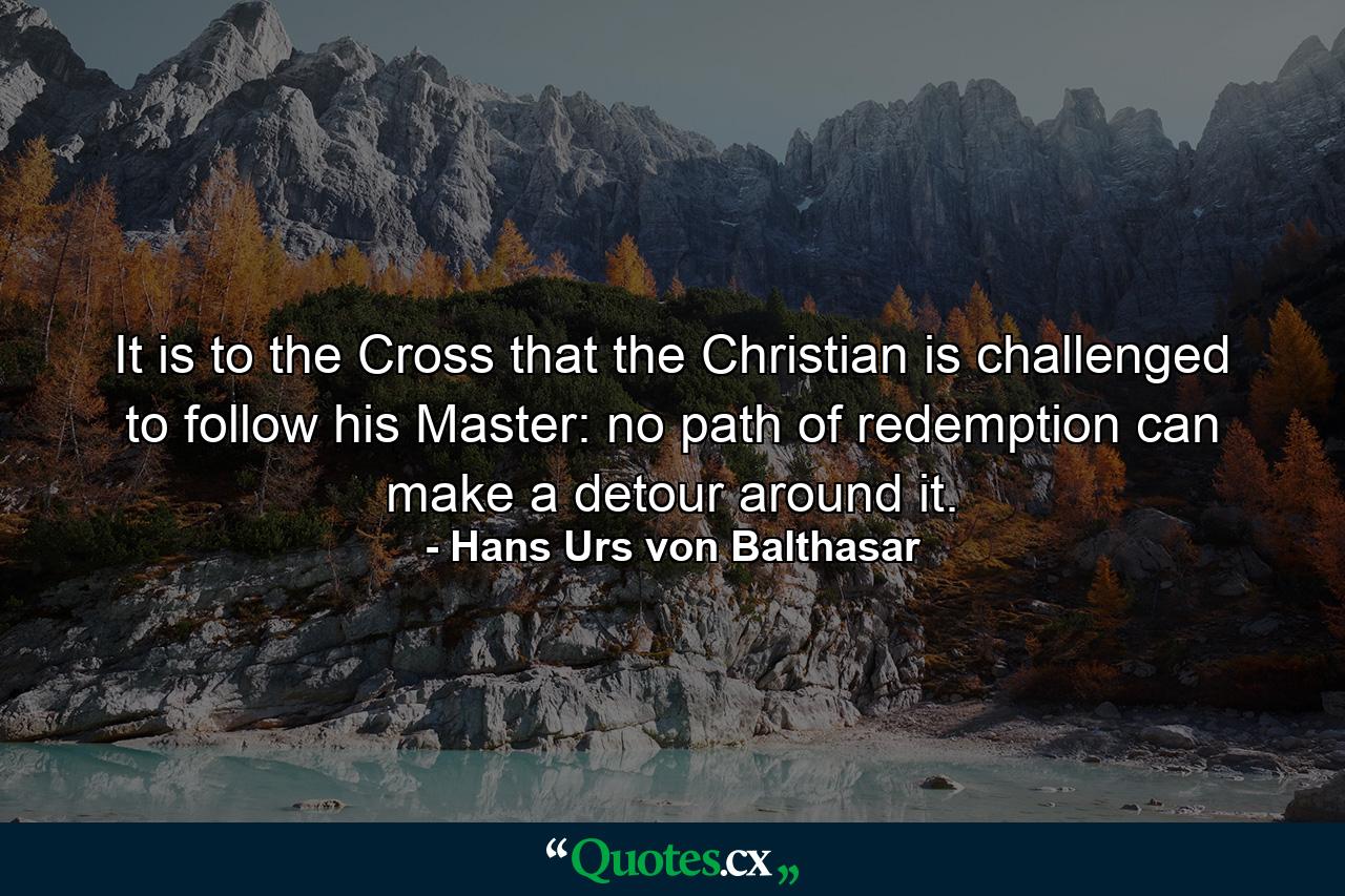 It is to the Cross that the Christian is challenged to follow his Master: no path of redemption can make a detour around it. - Quote by Hans Urs von Balthasar