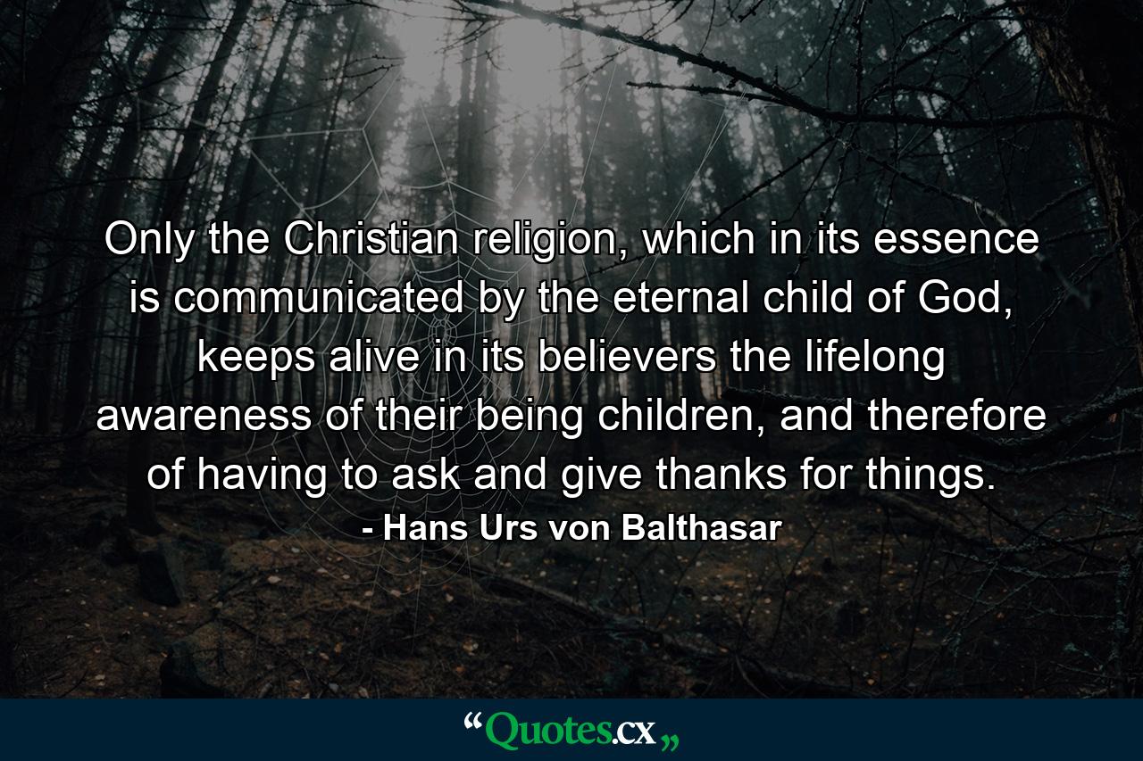 Only the Christian religion, which in its essence is communicated by the eternal child of God, keeps alive in its believers the lifelong awareness of their being children, and therefore of having to ask and give thanks for things. - Quote by Hans Urs von Balthasar