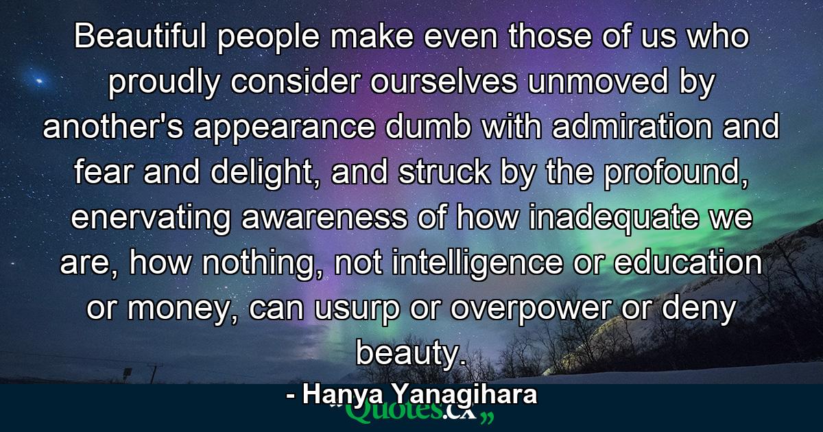 Beautiful people make even those of us who proudly consider ourselves unmoved by another's appearance dumb with admiration and fear and delight, and struck by the profound, enervating awareness of how inadequate we are, how nothing, not intelligence or education or money, can usurp or overpower or deny beauty. - Quote by Hanya Yanagihara