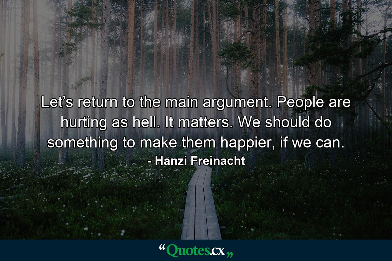 Let’s return to the main argument. People are hurting as hell. It matters. We should do something to make them happier, if we can. - Quote by Hanzi Freinacht