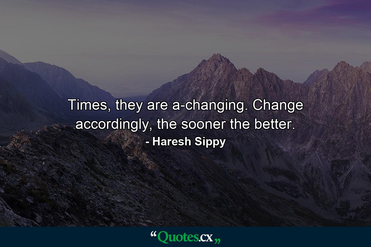 Times, they are a-changing. Change accordingly, the sooner the better. - Quote by Haresh Sippy