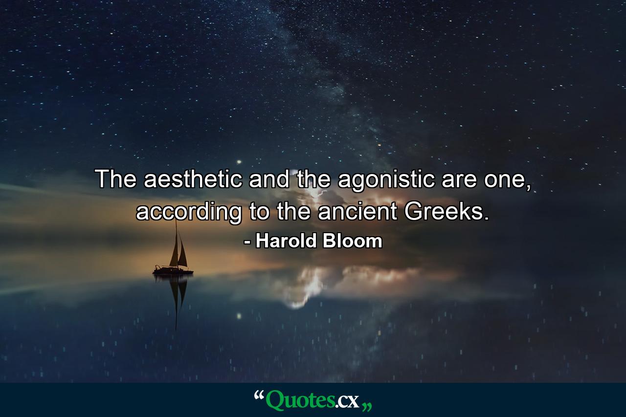 The aesthetic and the agonistic are one, according to the ancient Greeks. - Quote by Harold Bloom