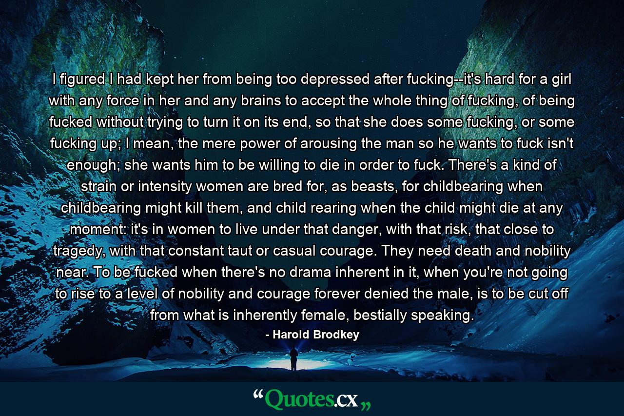 I figured I had kept her from being too depressed after fucking--it's hard for a girl with any force in her and any brains to accept the whole thing of fucking, of being fucked without trying to turn it on its end, so that she does some fucking, or some fucking up; I mean, the mere power of arousing the man so he wants to fuck isn't enough; she wants him to be willing to die in order to fuck. There's a kind of strain or intensity women are bred for, as beasts, for childbearing when childbearing might kill them, and child rearing when the child might die at any moment: it's in women to live under that danger, with that risk, that close to tragedy, with that constant taut or casual courage. They need death and nobility near. To be fucked when there's no drama inherent in it, when you're not going to rise to a level of nobility and courage forever denied the male, is to be cut off from what is inherently female, bestially speaking. - Quote by Harold Brodkey