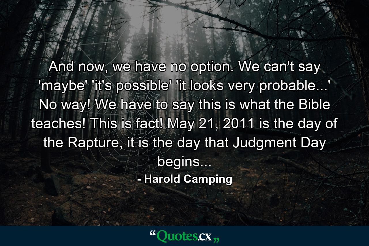 And now, we have no option. We can't say 'maybe' 'it's possible' 'it looks very probable...' No way! We have to say this is what the Bible teaches! This is fact! May 21, 2011 is the day of the Rapture, it is the day that Judgment Day begins... - Quote by Harold Camping