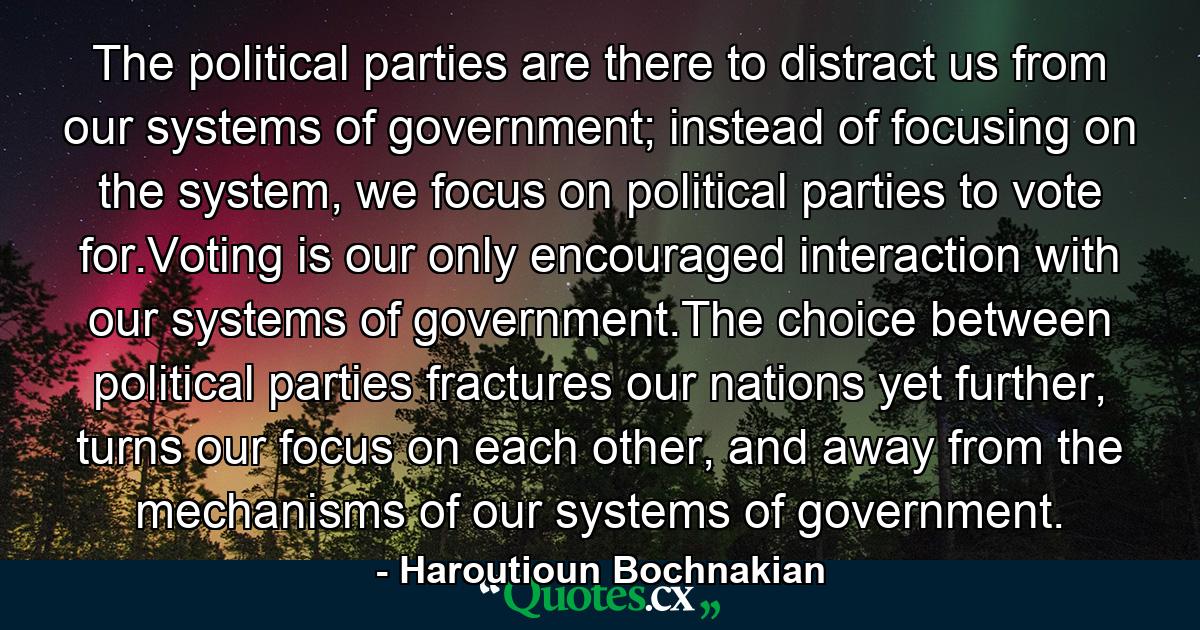 The political parties are there to distract us from our systems of government; instead of focusing on the system, we focus on political parties to vote for.Voting is our only encouraged interaction with our systems of government.The choice between political parties fractures our nations yet further, turns our focus on each other, and away from the mechanisms of our systems of government. - Quote by Haroutioun Bochnakian