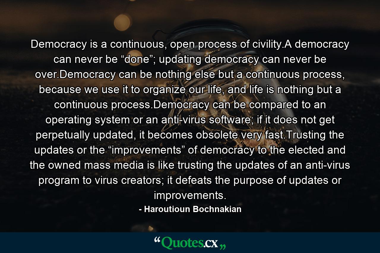 Democracy is a continuous, open process of civility.A democracy can never be “done”; updating democracy can never be over.Democracy can be nothing else but a continuous process, because we use it to organize our life, and life is nothing but a continuous process.Democracy can be compared to an operating system or an anti-virus software; if it does not get perpetually updated, it becomes obsolete very fast.Trusting the updates or the “improvements” of democracy to the elected and the owned mass media is like trusting the updates of an anti-virus program to virus creators; it defeats the purpose of updates or improvements. - Quote by Haroutioun Bochnakian