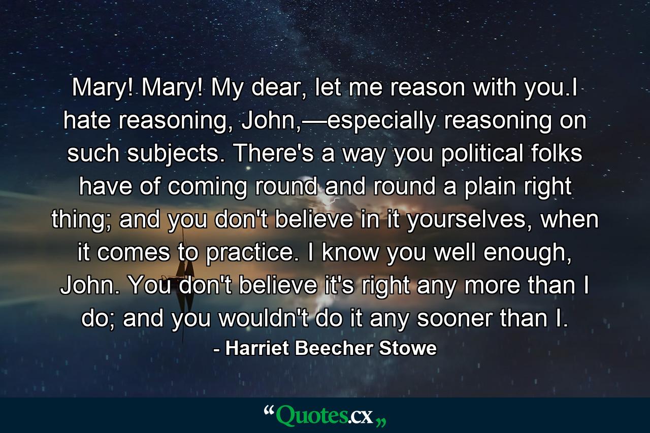 Mary! Mary! My dear, let me reason with you.I hate reasoning, John,—especially reasoning on such subjects. There's a way you political folks have of coming round and round a plain right thing; and you don't believe in it yourselves, when it comes to practice. I know you well enough, John. You don't believe it's right any more than I do; and you wouldn't do it any sooner than I. - Quote by Harriet Beecher Stowe