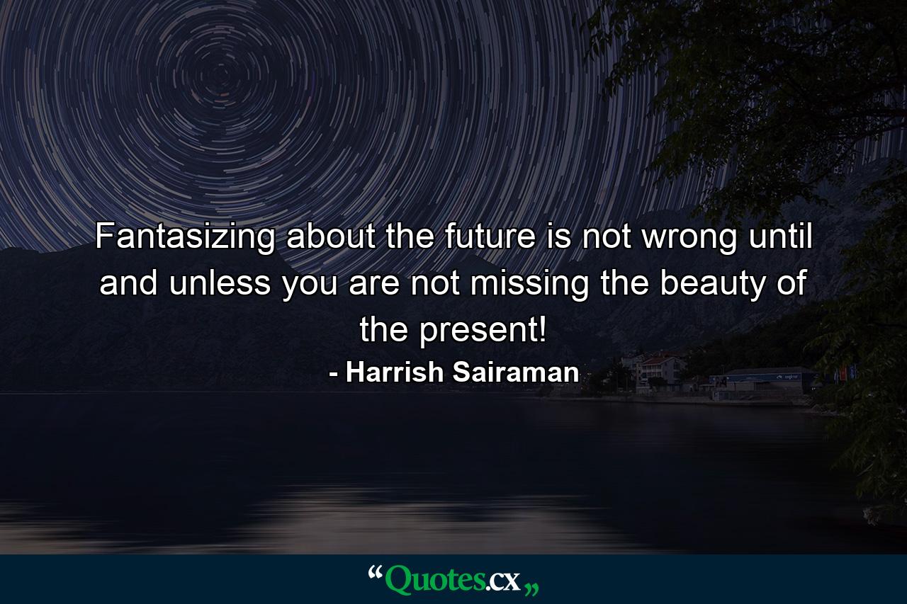 Fantasizing about the future is not wrong until and unless you are not missing the beauty of the present! - Quote by Harrish Sairaman