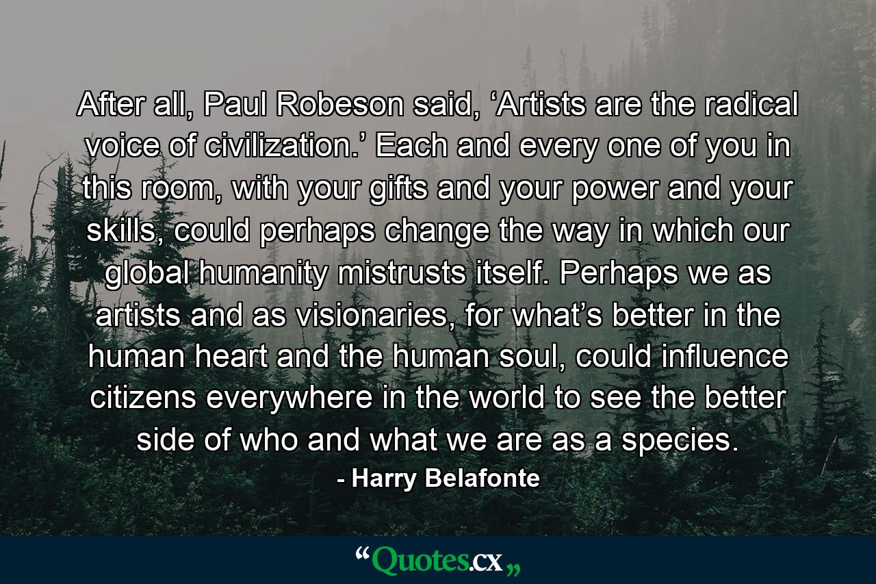 After all, Paul Robeson said, ‘Artists are the radical voice of civilization.’ Each and every one of you in this room, with your gifts and your power and your skills, could perhaps change the way in which our global humanity mistrusts itself. Perhaps we as artists and as visionaries, for what’s better in the human heart and the human soul, could influence citizens everywhere in the world to see the better side of who and what we are as a species. - Quote by Harry Belafonte