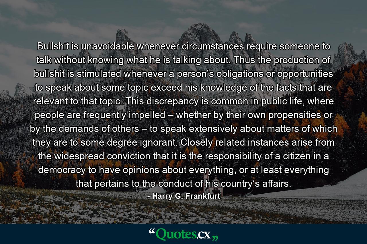 Bullshit is unavoidable whenever circumstances require someone to talk without knowing what he is talking about. Thus the production of bullshit is stimulated whenever a person’s obligations or opportunities to speak about some topic exceed his knowledge of the facts that are relevant to that topic. This discrepancy is common in public life, where people are frequently impelled – whether by their own propensities or by the demands of others – to speak extensively about matters of which they are to some degree ignorant. Closely related instances arise from the widespread conviction that it is the responsibility of a citizen in a democracy to have opinions about everything, or at least everything that pertains to the conduct of his country’s affairs. - Quote by Harry G. Frankfurt