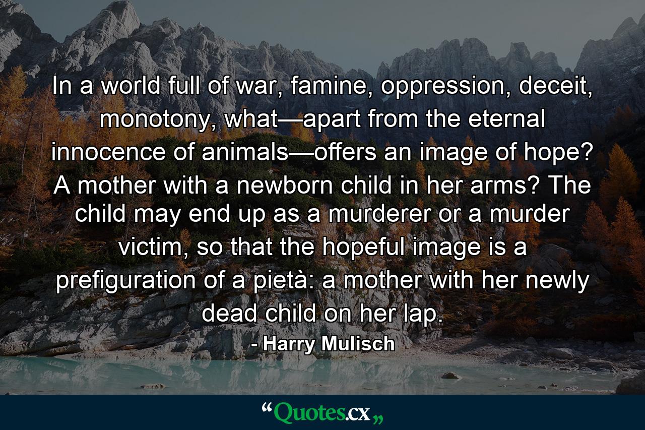 In a world full of war, famine, oppression, deceit, monotony, what—apart from the eternal innocence of animals—offers an image of hope? A mother with a newborn child in her arms? The child may end up as a murderer or a murder victim, so that the hopeful image is a prefiguration of a pietà: a mother with her newly dead child on her lap. - Quote by Harry Mulisch