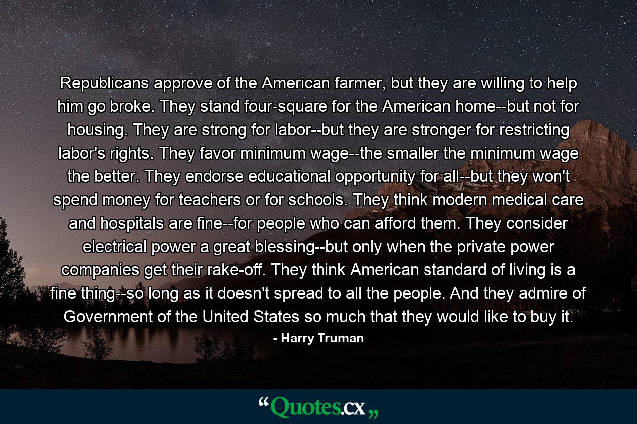 Republicans approve of the American farmer, but they are willing to help him go broke. They stand four-square for the American home--but not for housing. They are strong for labor--but they are stronger for restricting labor's rights. They favor minimum wage--the smaller the minimum wage the better. They endorse educational opportunity for all--but they won't spend money for teachers or for schools. They think modern medical care and hospitals are fine--for people who can afford them. They consider electrical power a great blessing--but only when the private power companies get their rake-off. They think American standard of living is a fine thing--so long as it doesn't spread to all the people. And they admire of Government of the United States so much that they would like to buy it. - Quote by Harry Truman