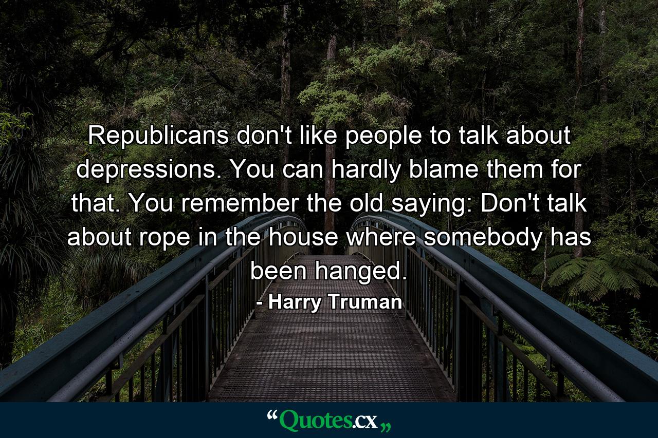 Republicans don't like people to talk about depressions. You can hardly blame them for that. You remember the old saying: Don't talk about rope in the house where somebody has been hanged. - Quote by Harry Truman