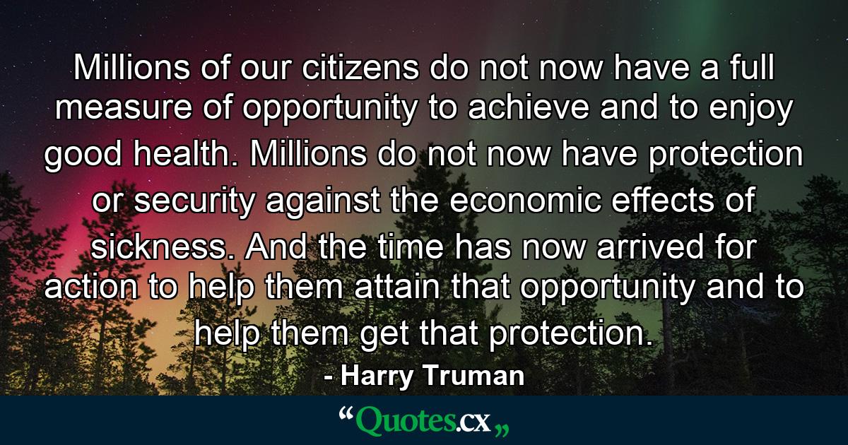 Millions of our citizens do not now have a full measure of opportunity to achieve and to enjoy good health. Millions do not now have protection or security against the economic effects of sickness. And the time has now arrived for action to help them attain that opportunity and to help them get that protection. - Quote by Harry Truman