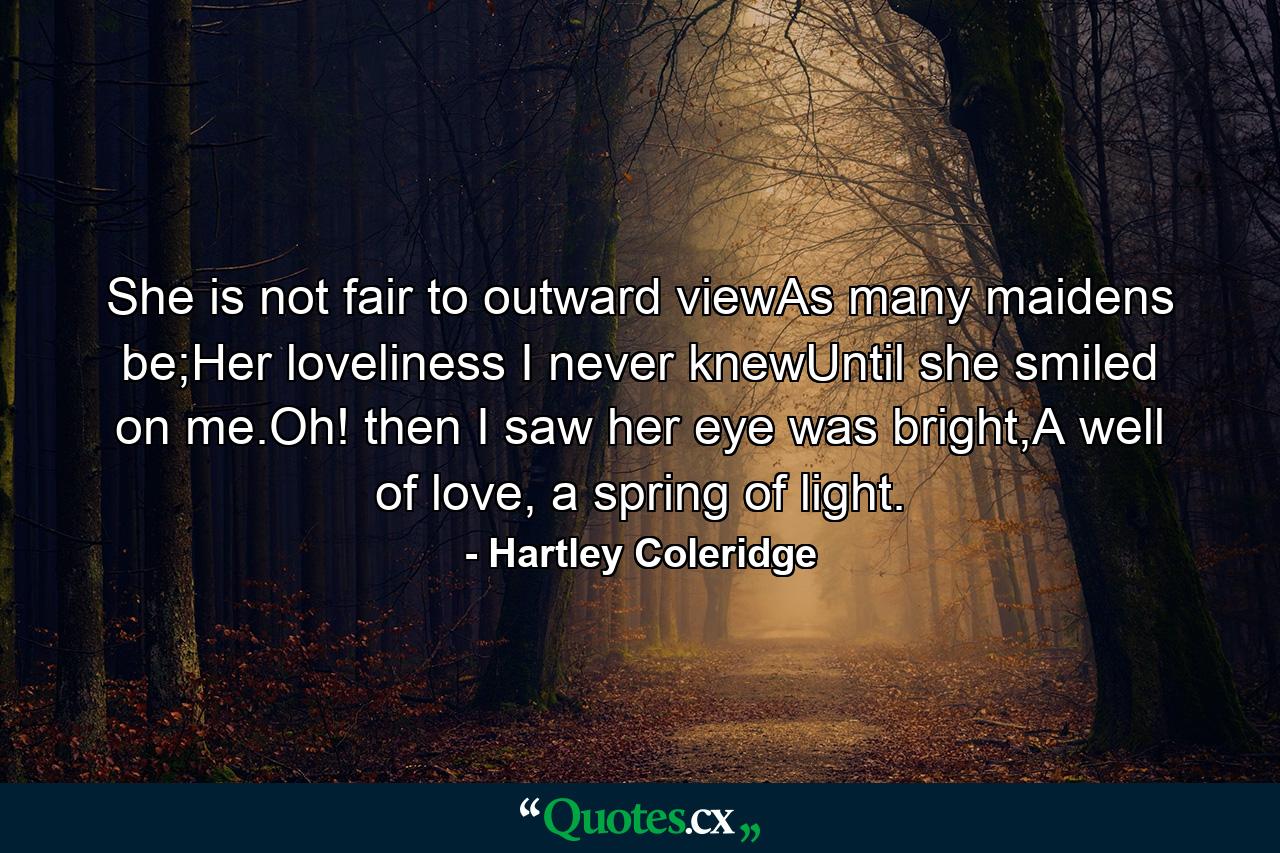 She is not fair to outward viewAs many maidens be;Her loveliness I never knewUntil she smiled on me.Oh! then I saw her eye was bright,A well of love, a spring of light. - Quote by Hartley Coleridge