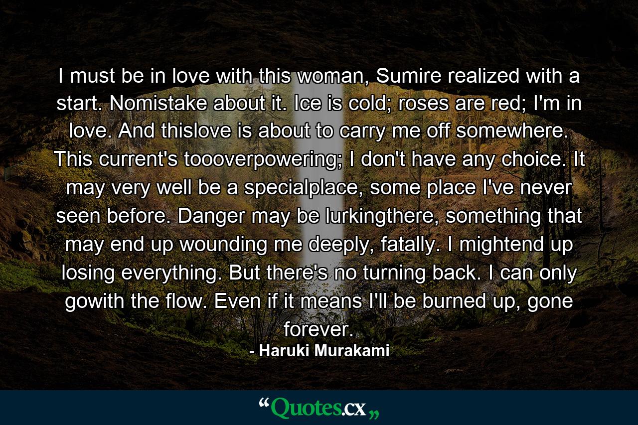 I must be in love with this woman, Sumire realized with a start. Nomistake about it. Ice is cold; roses are red; I'm in love. And thislove is about to carry me off somewhere. This current's toooverpowering; I don't have any choice. It may very well be a specialplace, some place I've never seen before. Danger may be lurkingthere, something that may end up wounding me deeply, fatally. I mightend up losing everything. But there's no turning back. I can only gowith the flow. Even if it means I'll be burned up, gone forever. - Quote by Haruki Murakami