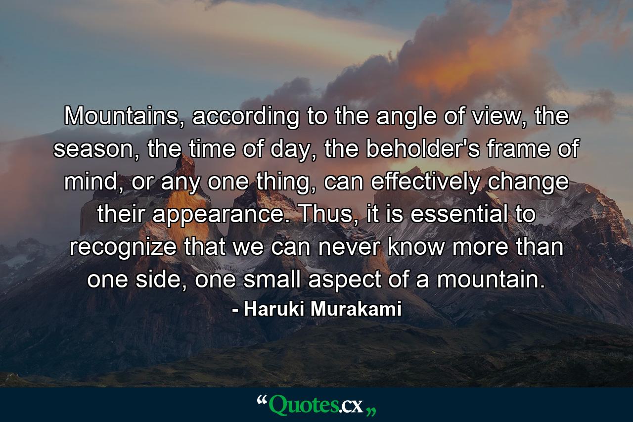 Mountains, according to the angle of view, the season, the time of day, the beholder's frame of mind, or any one thing, can effectively change their appearance. Thus, it is essential to recognize that we can never know more than one side, one small aspect of a mountain. - Quote by Haruki Murakami