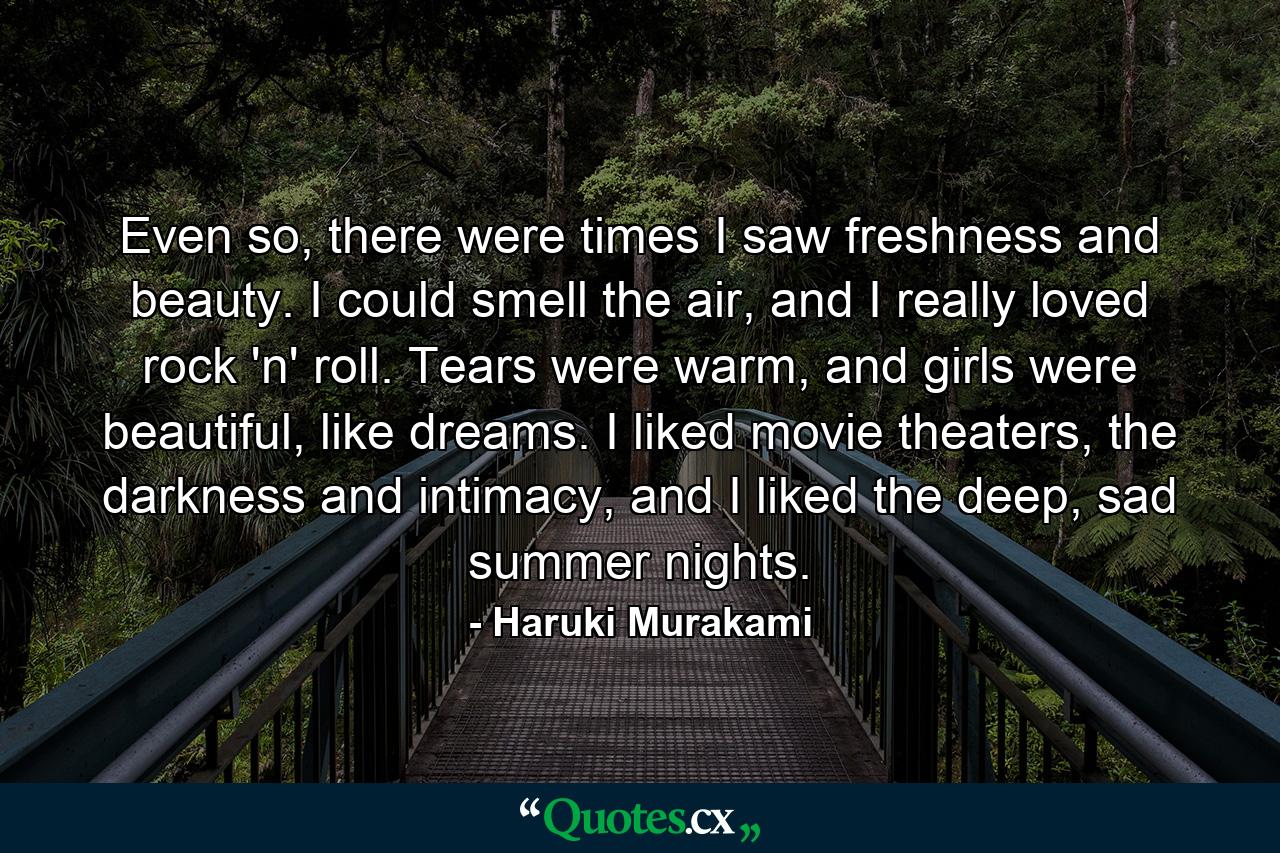 Even so, there were times I saw freshness and beauty. I could smell the air, and I really loved rock 'n' roll. Tears were warm, and girls were beautiful, like dreams. I liked movie theaters, the darkness and intimacy, and I liked the deep, sad summer nights. - Quote by Haruki Murakami