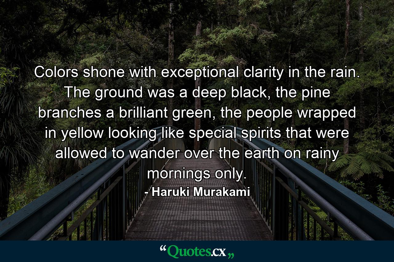 Colors shone with exceptional clarity in the rain. The ground was a deep black, the pine branches a brilliant green, the people wrapped in yellow looking like special spirits that were allowed to wander over the earth on rainy mornings only. - Quote by Haruki Murakami