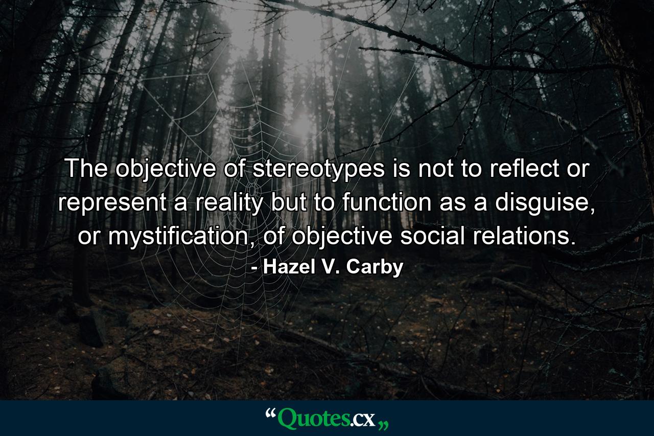 The objective of stereotypes is not to reflect or represent a reality but to function as a disguise, or mystification, of objective social relations. - Quote by Hazel V. Carby