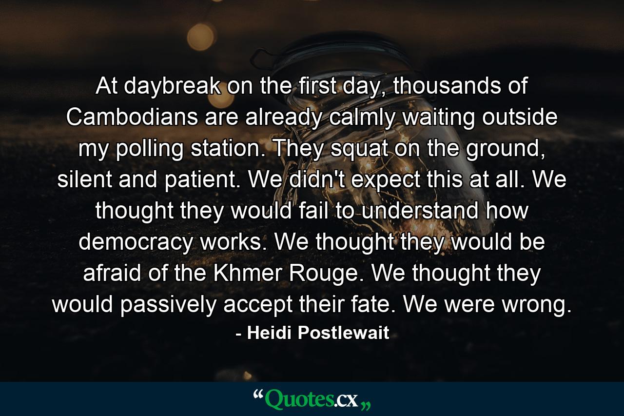 At daybreak on the first day, thousands of Cambodians are already calmly waiting outside my polling station. They squat on the ground, silent and patient. We didn't expect this at all. We thought they would fail to understand how democracy works. We thought they would be afraid of the Khmer Rouge. We thought they would passively accept their fate. We were wrong. - Quote by Heidi Postlewait