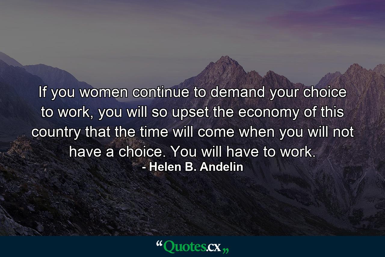 If you women continue to demand your choice to work, you will so upset the economy of this country that the time will come when you will not have a choice. You will have to work. - Quote by Helen B. Andelin