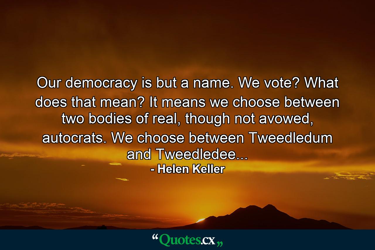 Our democracy is but a name. We vote? What does that mean? It means we choose between two bodies of real, though not avowed, autocrats. We choose between Tweedledum and Tweedledee... - Quote by Helen Keller