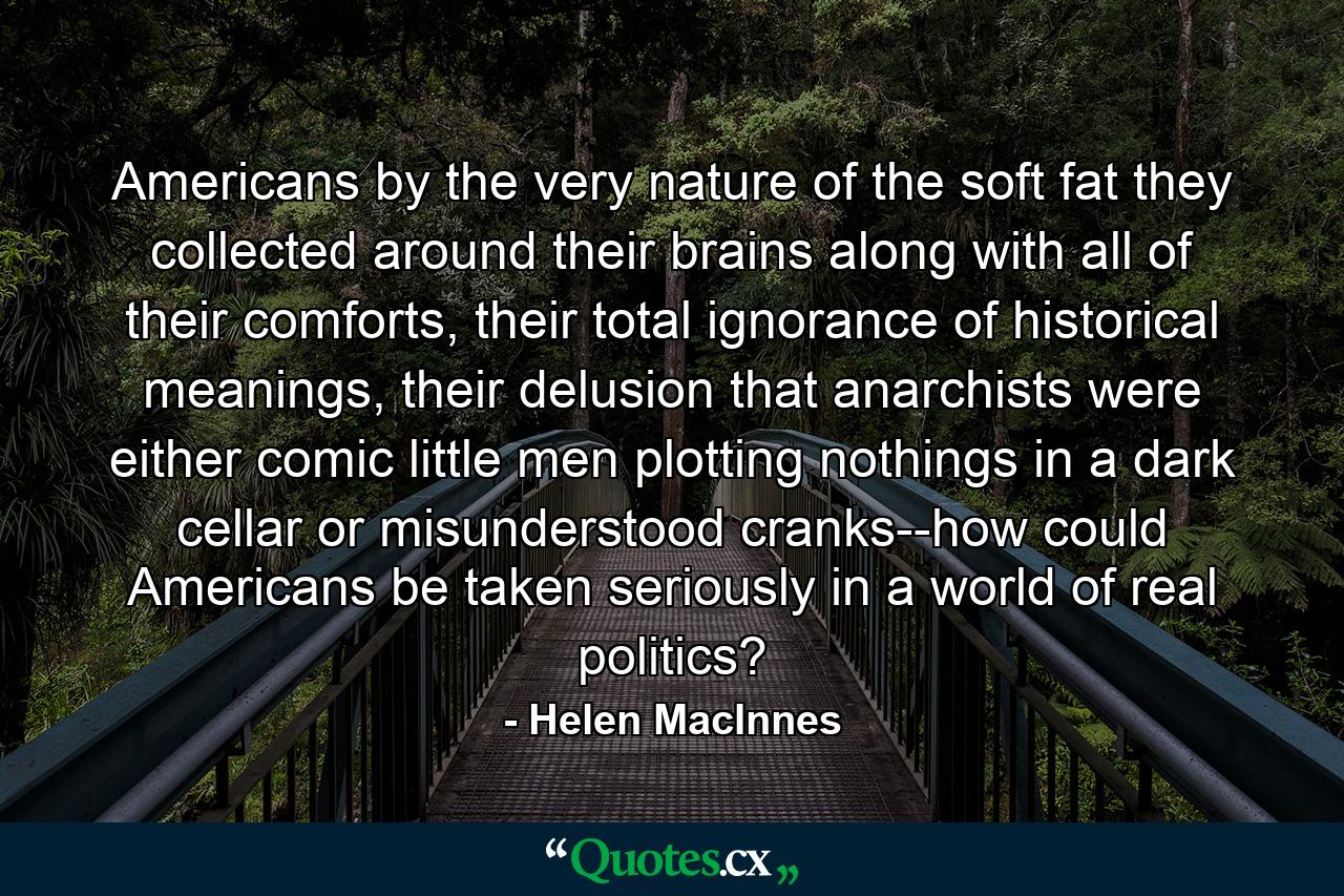 Americans by the very nature of the soft fat they collected around their brains along with all of their comforts, their total ignorance of historical meanings, their delusion that anarchists were either comic little men plotting nothings in a dark cellar or misunderstood cranks--how could Americans be taken seriously in a world of real politics? - Quote by Helen MacInnes