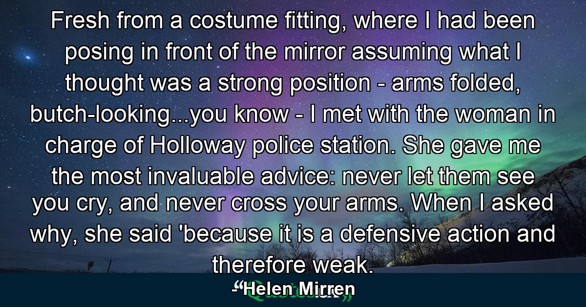 Fresh from a costume fitting, where I had been posing in front of the mirror assuming what I thought was a strong position - arms folded, butch-looking...you know - I met with the woman in charge of Holloway police station. She gave me the most invaluable advice: never let them see you cry, and never cross your arms. When I asked why, she said 'because it is a defensive action and therefore weak. - Quote by Helen Mirren