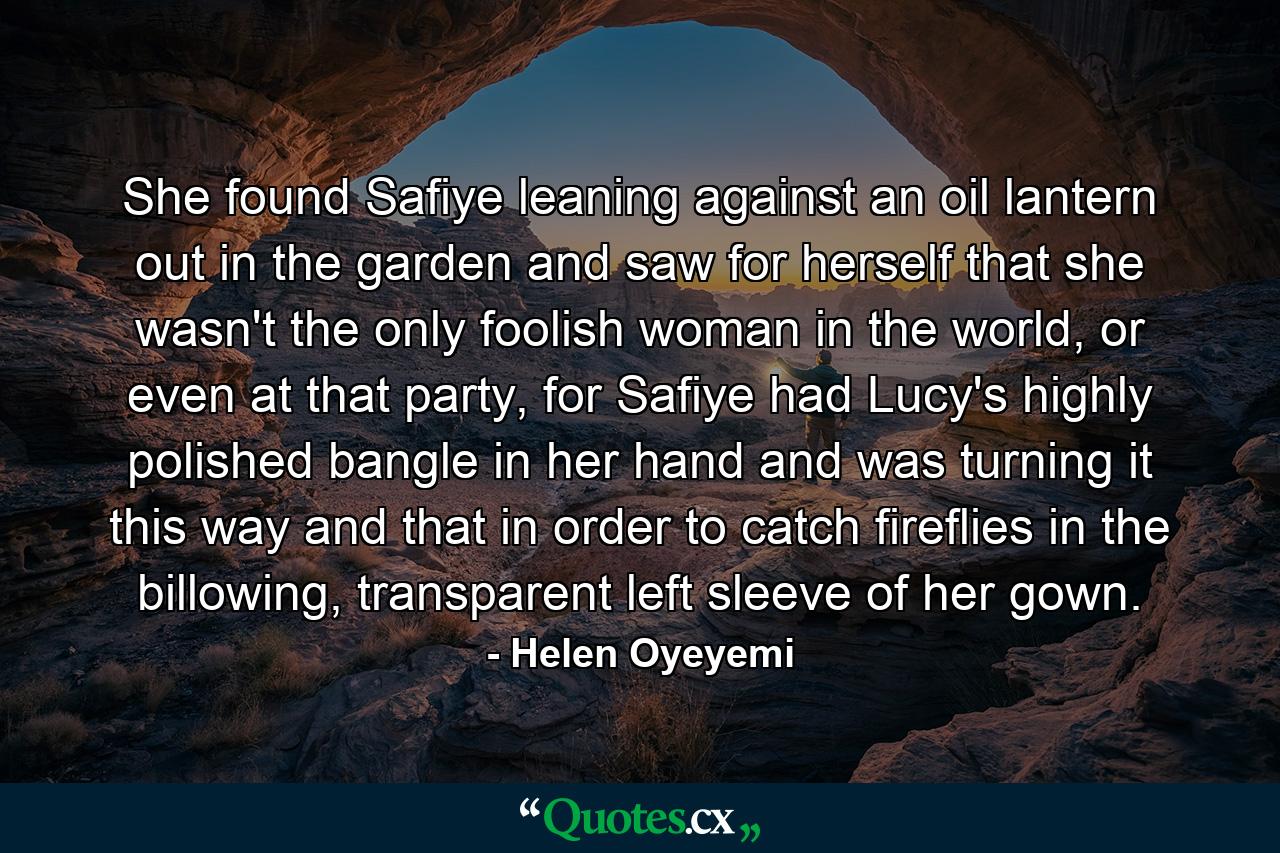 She found Safiye leaning against an oil lantern out in the garden and saw for herself that she wasn't the only foolish woman in the world, or even at that party, for Safiye had Lucy's highly polished bangle in her hand and was turning it this way and that in order to catch fireflies in the billowing, transparent left sleeve of her gown. - Quote by Helen Oyeyemi