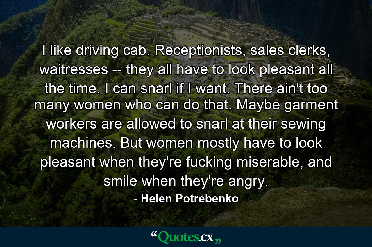 I like driving cab. Receptionists, sales clerks, waitresses -- they all have to look pleasant all the time. I can snarl if I want. There ain't too many women who can do that. Maybe garment workers are allowed to snarl at their sewing machines. But women mostly have to look pleasant when they're fucking miserable, and smile when they're angry. - Quote by Helen Potrebenko