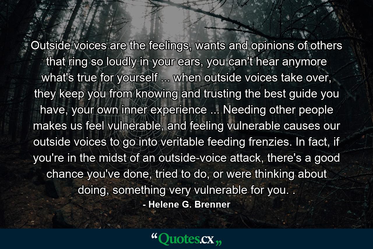 Outside voices are the feelings, wants and opinions of others that ring so loudly in your ears, you can't hear anymore what's true for yourself ... when outside voices take over, they keep you from knowing and trusting the best guide you have, your own inner experience ... Needing other people makes us feel vulnerable, and feeling vulnerable causes our outside voices to go into veritable feeding frenzies. In fact, if you're in the midst of an outside-voice attack, there's a good chance you've done, tried to do, or were thinking about doing, something very vulnerable for you. . - Quote by Helene G. Brenner