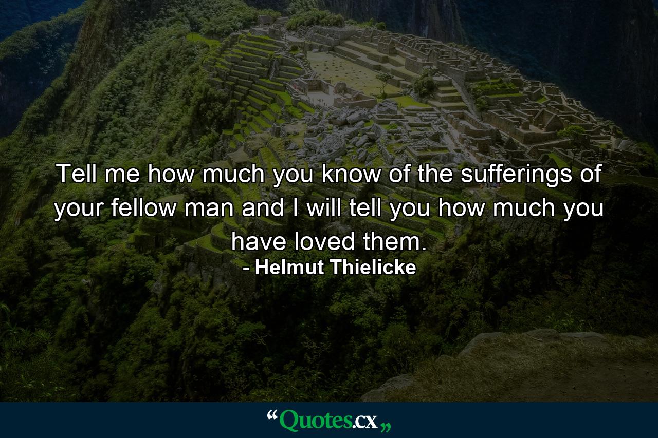 Tell me how much you know of the sufferings of your fellow man and I will tell you how much you have loved them. - Quote by Helmut Thielicke