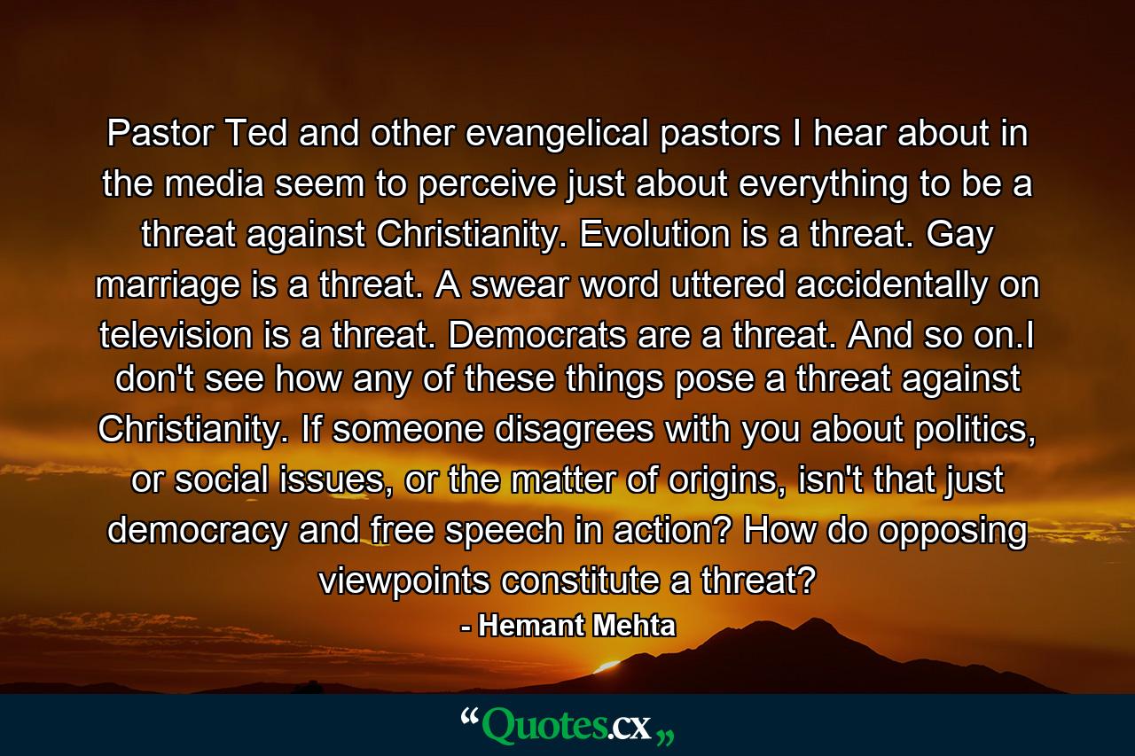 Pastor Ted and other evangelical pastors I hear about in the media seem to perceive just about everything to be a threat against Christianity. Evolution is a threat. Gay marriage is a threat. A swear word uttered accidentally on television is a threat. Democrats are a threat. And so on.I don't see how any of these things pose a threat against Christianity. If someone disagrees with you about politics, or social issues, or the matter of origins, isn't that just democracy and free speech in action? How do opposing viewpoints constitute a threat? - Quote by Hemant Mehta