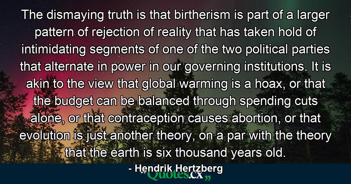 The dismaying truth is that birtherism is part of a larger pattern of rejection of reality that has taken hold of intimidating segments of one of the two political parties that alternate in power in our governing institutions. It is akin to the view that global warming is a hoax, or that the budget can be balanced through spending cuts alone, or that contraception causes abortion, or that evolution is just another theory, on a par with the theory that the earth is six thousand years old. - Quote by Hendrik Hertzberg