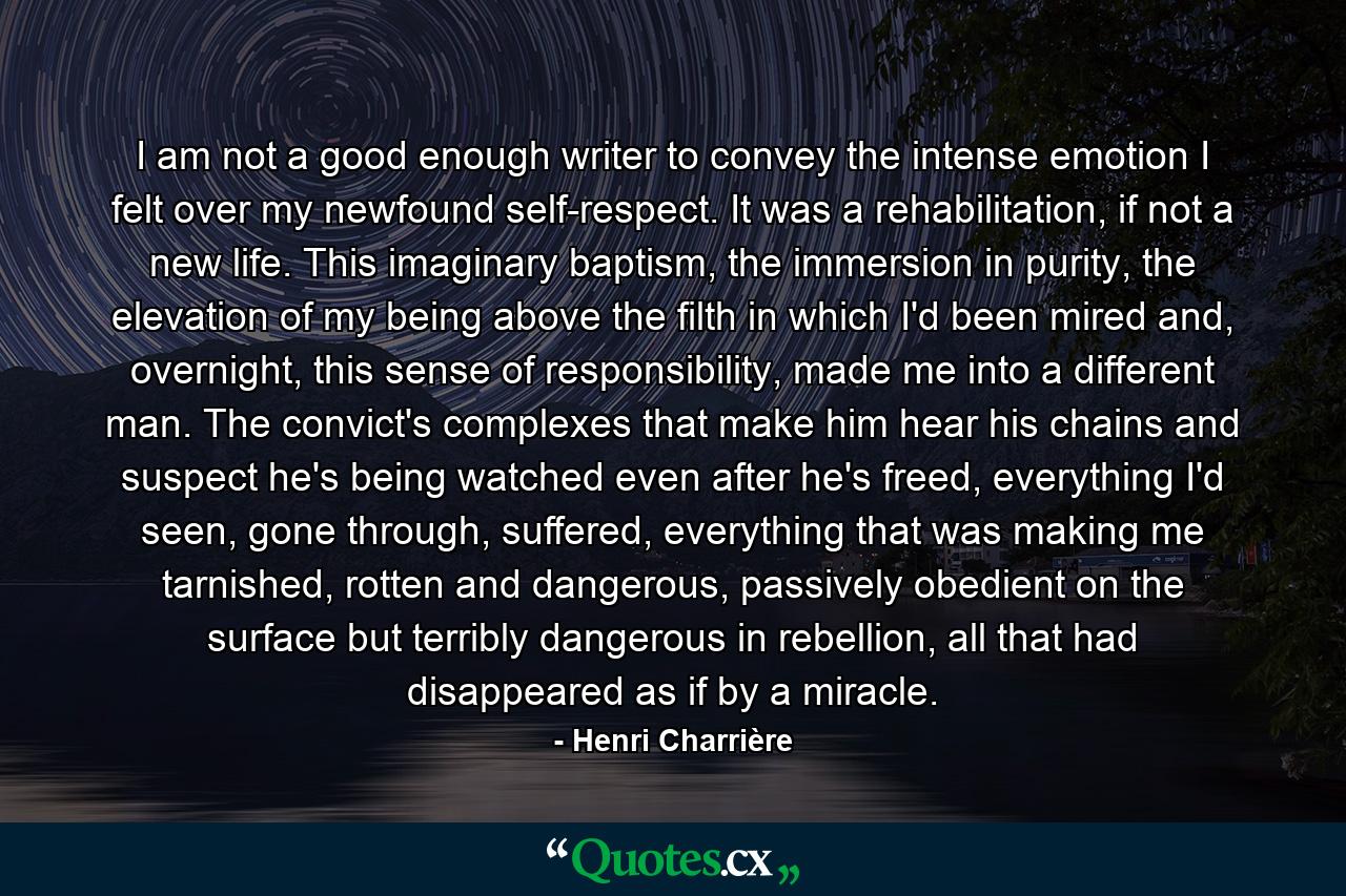 I am not a good enough writer to convey the intense emotion I felt over my newfound self-respect. It was a rehabilitation, if not a new life. This imaginary baptism, the immersion in purity, the elevation of my being above the filth in which I'd been mired and, overnight, this sense of responsibility, made me into a different man. The convict's complexes that make him hear his chains and suspect he's being watched even after he's freed, everything I'd seen, gone through, suffered, everything that was making me tarnished, rotten and dangerous, passively obedient on the surface but terribly dangerous in rebellion, all that had disappeared as if by a miracle. - Quote by Henri Charrière