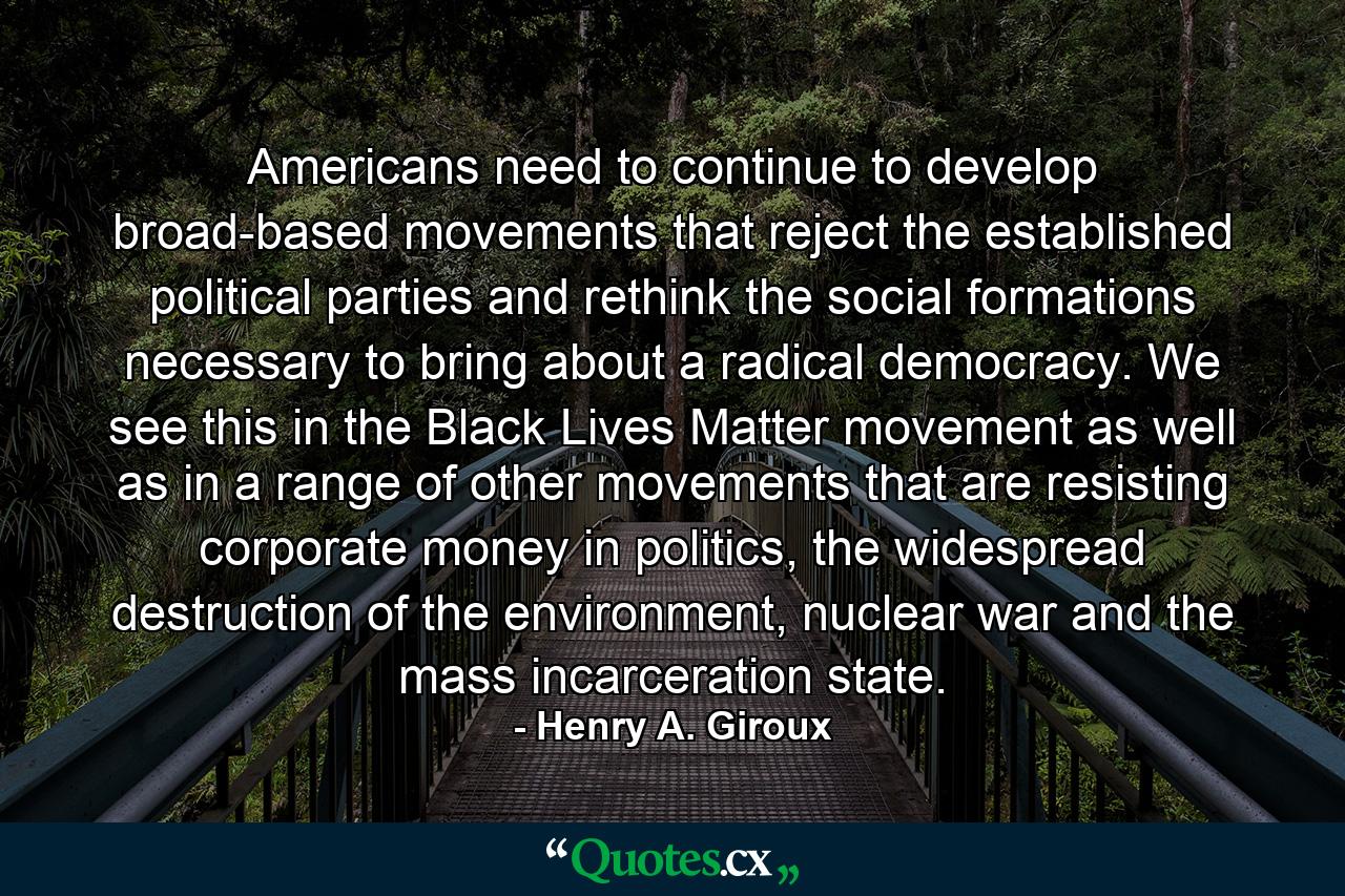 Americans need to continue to develop broad-based movements that reject the established political parties and rethink the social formations necessary to bring about a radical democracy. We see this in the Black Lives Matter movement as well as in a range of other movements that are resisting corporate money in politics, the widespread destruction of the environment, nuclear war and the mass incarceration state. - Quote by Henry A. Giroux