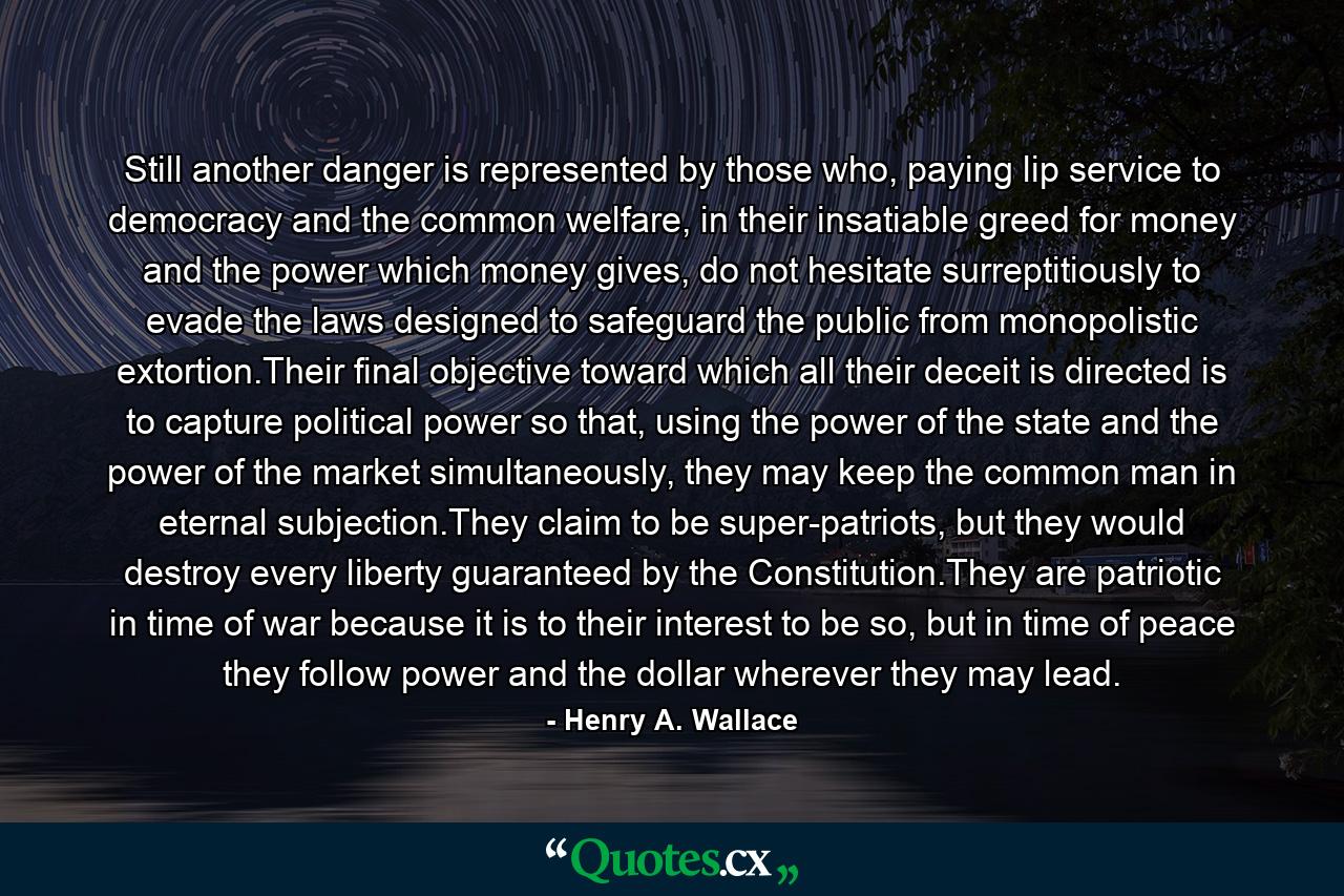 Still another danger is represented by those who, paying lip service to democracy and the common welfare, in their insatiable greed for money and the power which money gives, do not hesitate surreptitiously to evade the laws designed to safeguard the public from monopolistic extortion.Their final objective toward which all their deceit is directed is to capture political power so that, using the power of the state and the power of the market simultaneously, they may keep the common man in eternal subjection.They claim to be super-patriots, but they would destroy every liberty guaranteed by the Constitution.They are patriotic in time of war because it is to their interest to be so, but in time of peace they follow power and the dollar wherever they may lead. - Quote by Henry A. Wallace