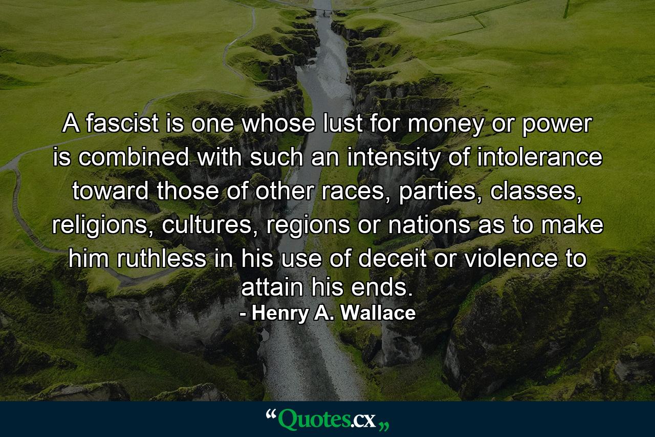 A fascist is one whose lust for money or power is combined with such an intensity of intolerance toward those of other races, parties, classes, religions, cultures, regions or nations as to make him ruthless in his use of deceit or violence to attain his ends. - Quote by Henry A. Wallace