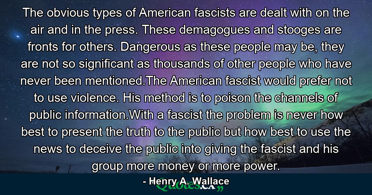 The obvious types of American fascists are dealt with on the air and in the press. These demagogues and stooges are fronts for others. Dangerous as these people may be, they are not so significant as thousands of other people who have never been mentioned.The American fascist would prefer not to use violence. His method is to poison the channels of public information.With a fascist the problem is never how best to present the truth to the public but how best to use the news to deceive the public into giving the fascist and his group more money or more power. - Quote by Henry A. Wallace