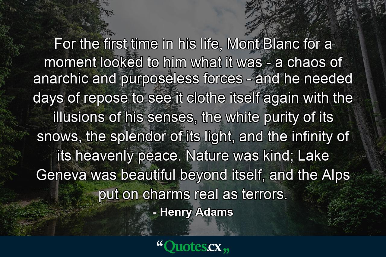 For the first time in his life, Mont Blanc for a moment looked to him what it was - a chaos of anarchic and purposeless forces - and he needed days of repose to see it clothe itself again with the illusions of his senses, the white purity of its snows, the splendor of its light, and the infinity of its heavenly peace. Nature was kind; Lake Geneva was beautiful beyond itself, and the Alps put on charms real as terrors. - Quote by Henry Adams